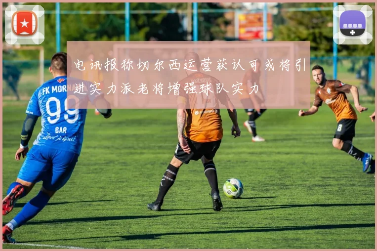 电讯报称切尔西运营获认可或将引进实力派老将增强球队实力