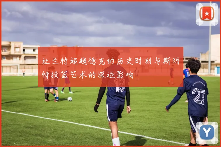 杜兰特超越德克的历史时刻与斯玛特投篮艺术的深远影响