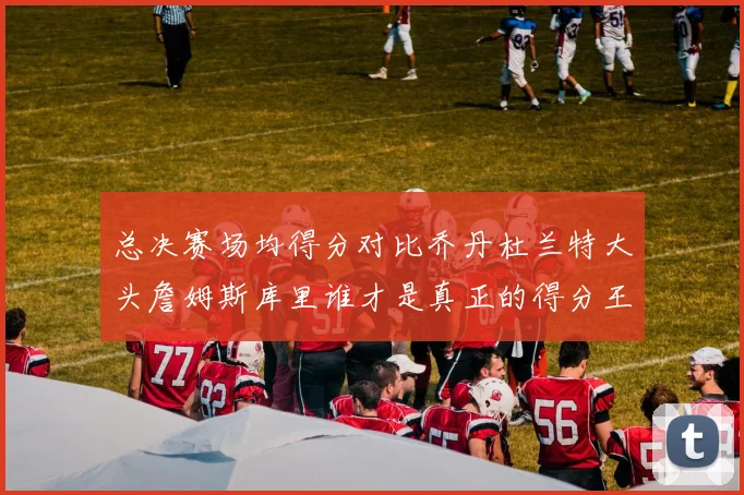 总决赛场均得分对比乔丹杜兰特大头詹姆斯库里谁才是真正的得分王