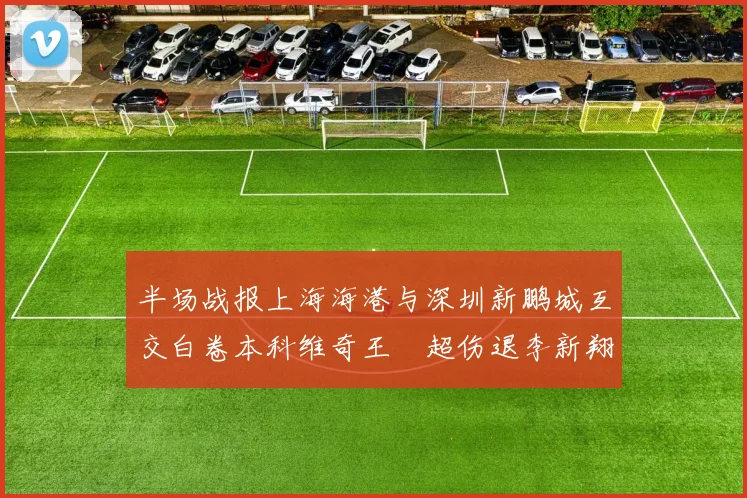 半场战报上海海港与深圳新鹏城互交白卷本科维奇王燊超伤退李新翔错失良机