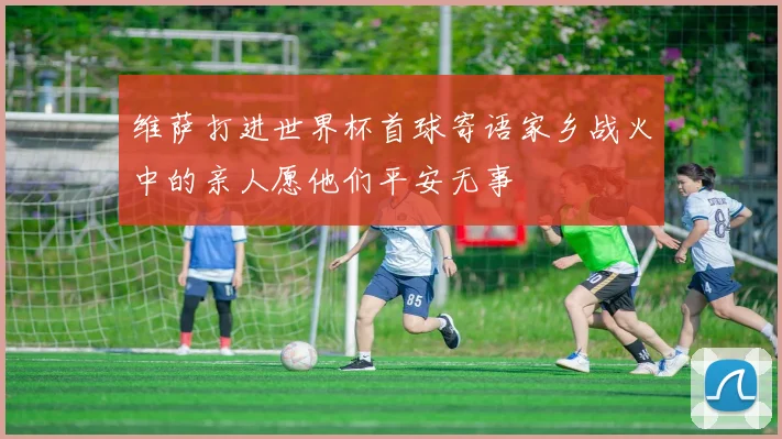 维萨打进世界杯首球寄语家乡战火中的亲人愿他们平安无事