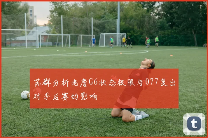 苏群分析老詹G6状态极限与077复出对季后赛的影响