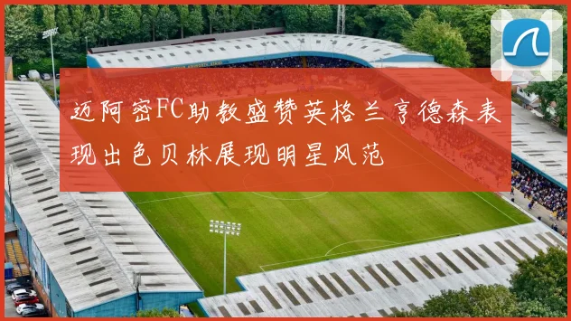 迈阿密FC助教盛赞英格兰亨德森表现出色贝林展现明星风范