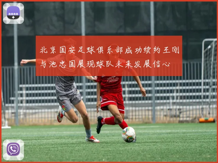 北京国安足球俱乐部成功续约王刚与池忠国展现球队未来发展信心