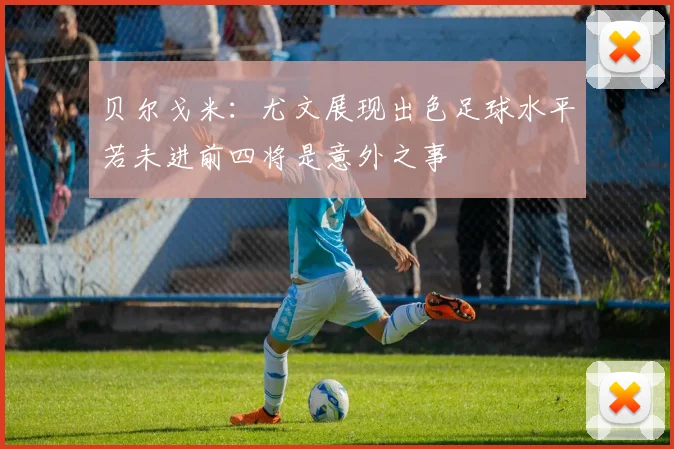 贝尔戈米：尤文展现出色足球水平若未进前四将是意外之事