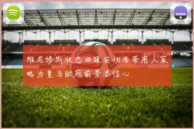 维尼修斯状态回暖安切洛蒂用人策略为皇马欧冠前景添信心