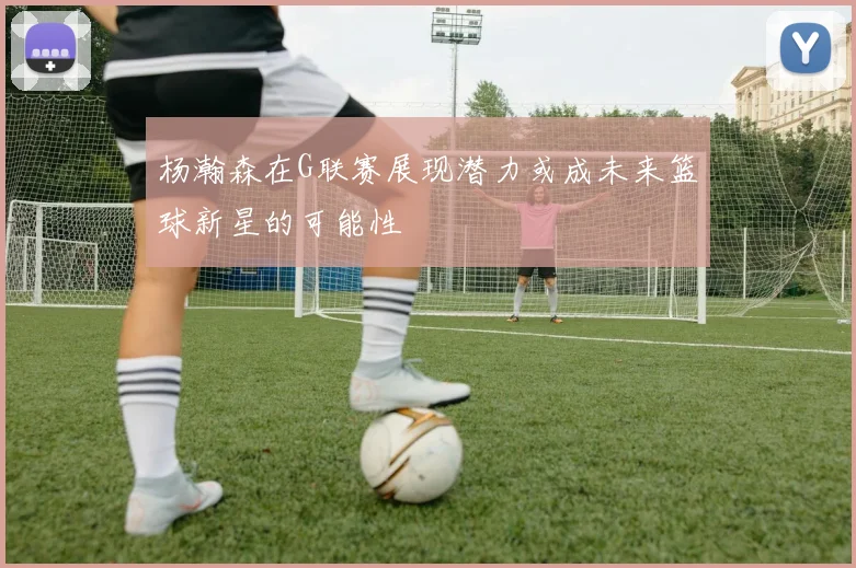 杨瀚森在G联赛展现潜力或成未来篮球新星的可能性