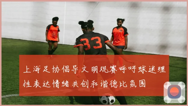 上海足协倡导文明观赛呼吁球迷理性表达情绪共创和谐德比氛围
