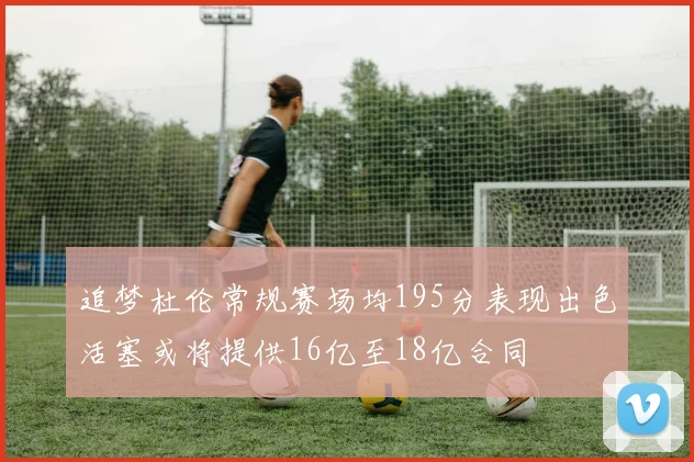 追梦杜伦常规赛场均195分表现出色活塞或将提供16亿至18亿合同
