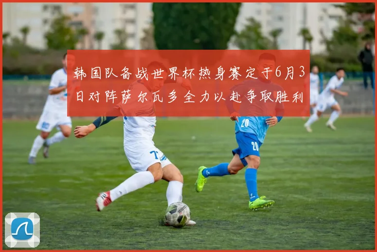 韩国队备战世界杯热身赛定于6月3日对阵萨尔瓦多全力以赴争取胜利