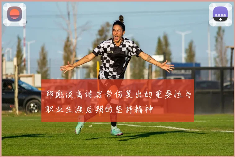 邱彪谈高诗岩带伤复出的重要性与职业生涯后期的坚持精神