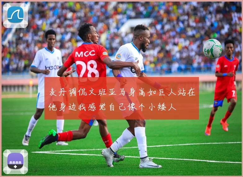麦丹调侃文班亚马身高如巨人站在他身边我感觉自己像个小矮人