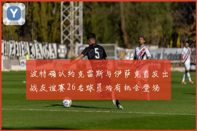 波特确认约克雷斯与伊萨克首发出战友谊赛26名球员均有机会登场