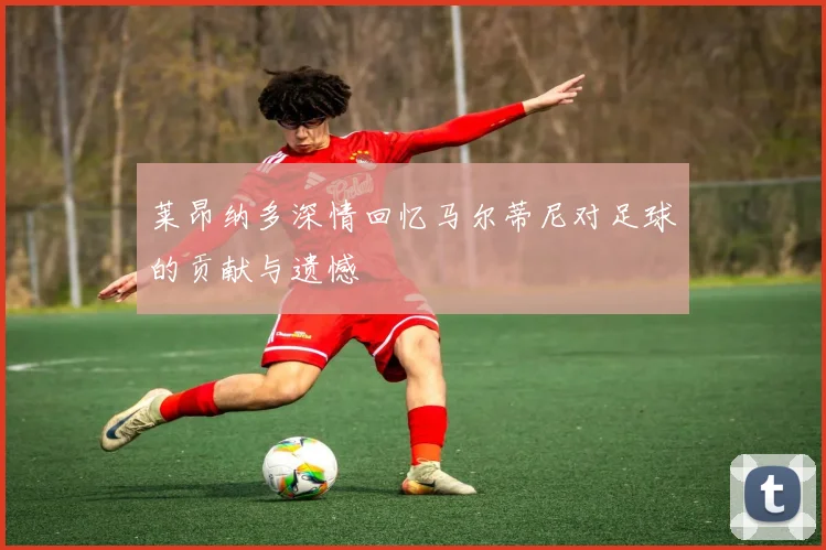 莱昂纳多深情回忆马尔蒂尼对足球的贡献与遗憾