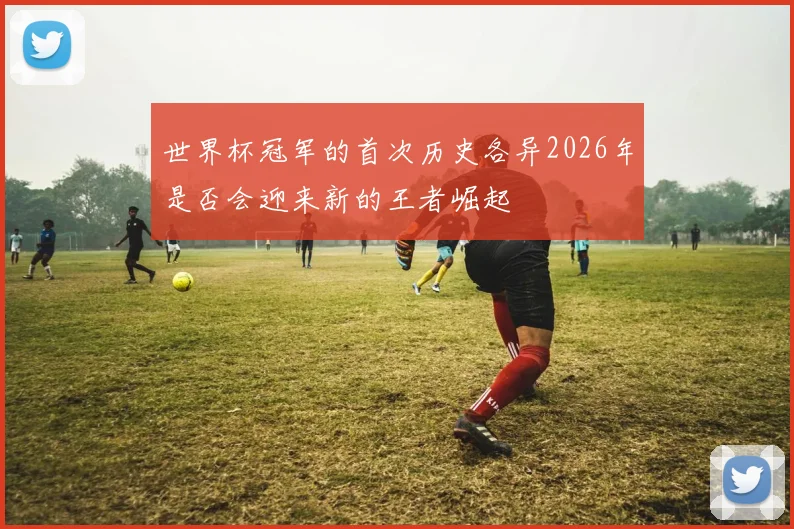 世界杯冠军的首次历史各异2026年是否会迎来新的王者崛起