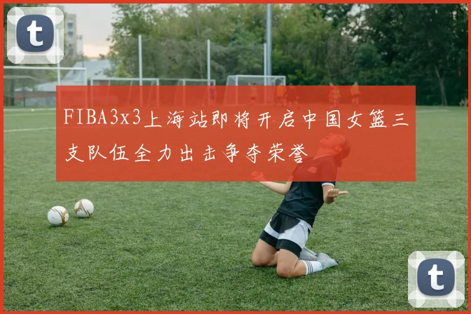 FIBA3x3上海站即将开启中国女篮三支队伍全力出击争夺荣誉