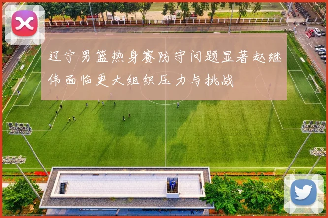 辽宁男篮热身赛防守问题显著赵继伟面临更大组织压力与挑战