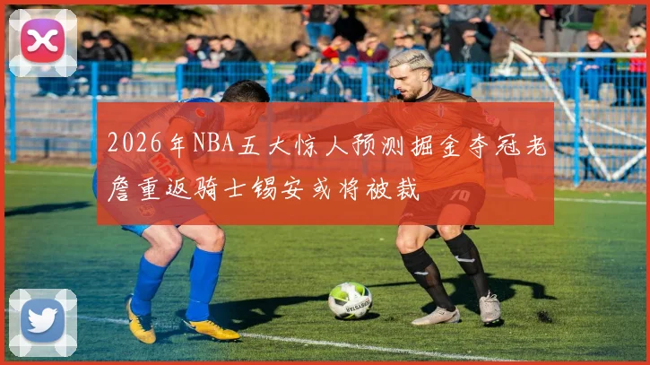 2026年NBA五大惊人预测掘金夺冠老詹重返骑士锡安或将被裁