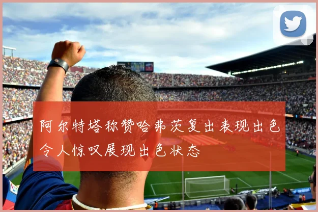 阿尔特塔称赞哈弗茨复出表现出色令人惊叹展现出色状态