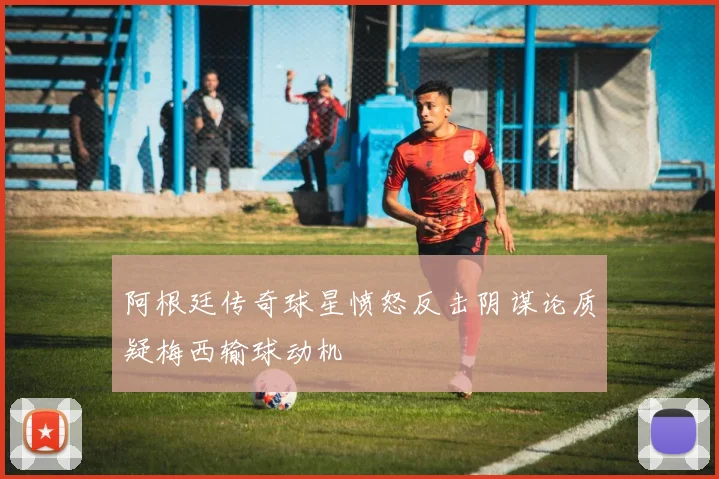 阿根廷传奇球星愤怒反击阴谋论质疑梅西输球动机
