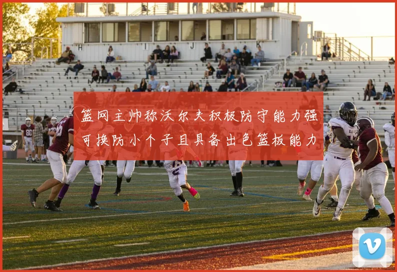 篮网主帅称沃尔夫积极防守能力强可换防小个子且具备出色篮板能力