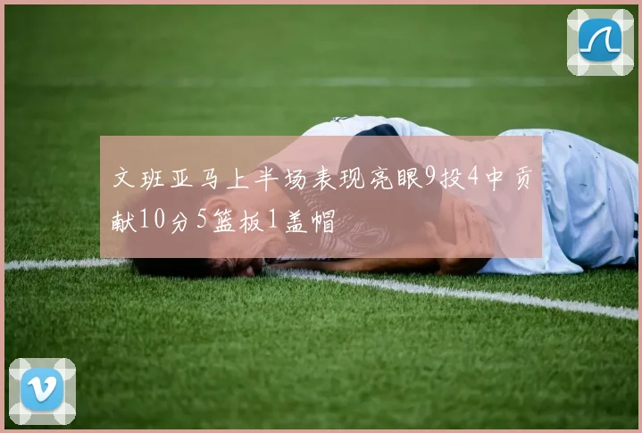文班亚马上半场表现亮眼9投4中贡献10分5篮板1盖帽