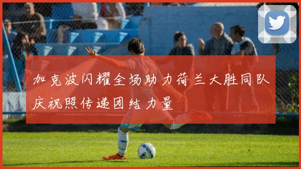 加克波闪耀全场助力荷兰大胜同队庆祝照传递团结力量