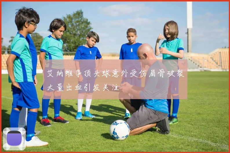 艾纳维争顶头球意外受伤眉骨破裂大量出血引发关注