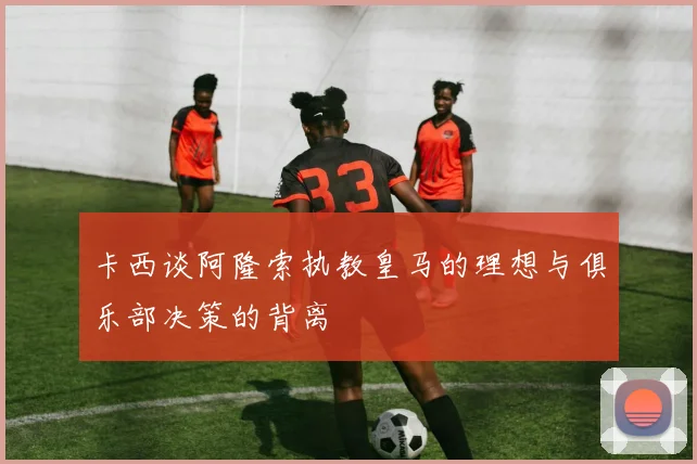 卡西谈阿隆索执教皇马的理想与俱乐部决策的背离