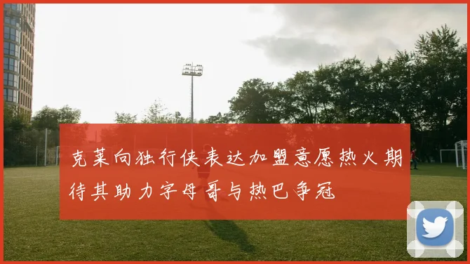 克莱向独行侠表达加盟意愿热火期待其助力字母哥与热巴争冠