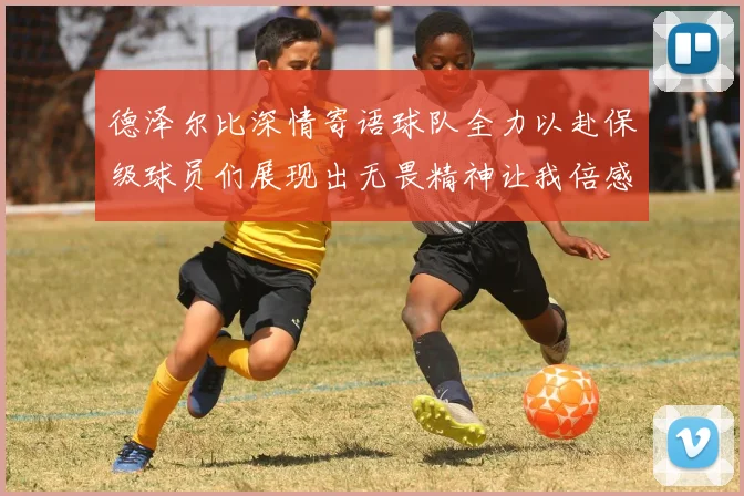 德泽尔比深情寄语球队全力以赴保级球员们展现出无畏精神让我倍感自豪