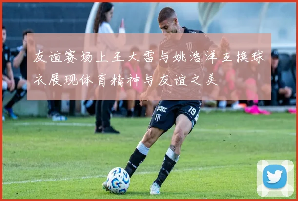 友谊赛场上王大雷与姚浩洋互换球衣展现体育精神与友谊之美