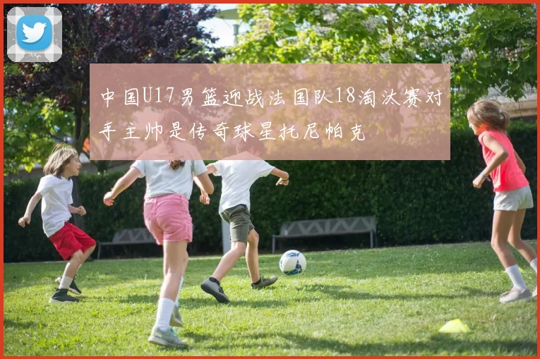 中国U17男篮迎战法国队18淘汰赛对手主帅是传奇球星托尼帕克