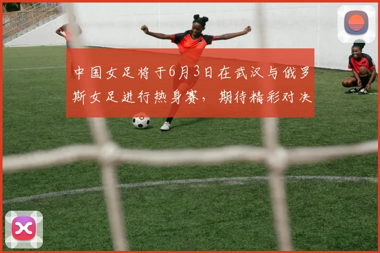 中国女足将于6月3日在武汉与俄罗斯女足进行热身赛，期待精彩对决