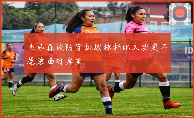 杰弗森谈防守挑战称相比文班更不愿意面对库里
